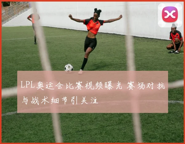 LPL奥运会比赛视频曝光 赛场对抗与战术细节引关注