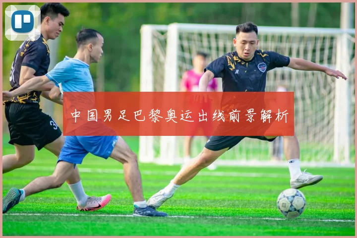 中国男足巴黎奥运出线前景解析
