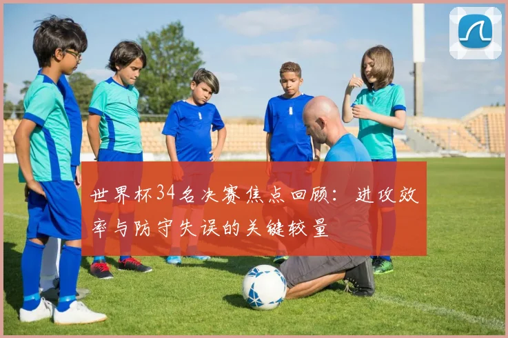 世界杯34名决赛焦点回顾：进攻效率与防守失误的关键较量