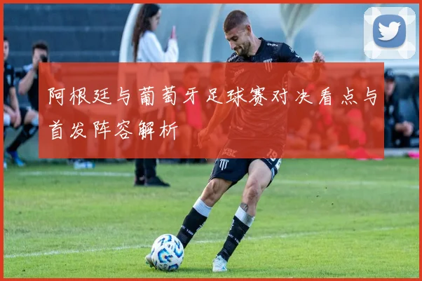 阿根廷与葡萄牙足球赛对决看点与首发阵容解析
