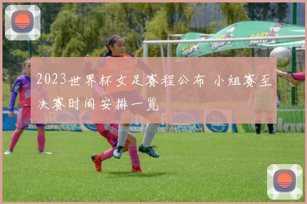 2023世界杯女足赛程公布 小组赛至决赛时间安排一览