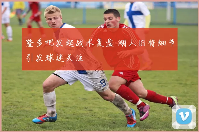 隆多吧发起战术复盘 湖人旧将细节引发球迷关注