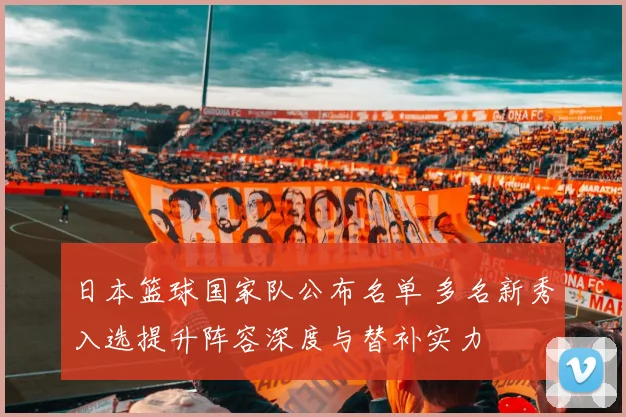 日本篮球国家队公布名单 多名新秀入选提升阵容深度与替补实力
