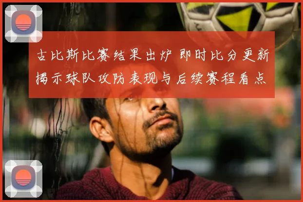 古比斯比赛结果出炉 即时比分更新揭示球队攻防表现与后续赛程看点