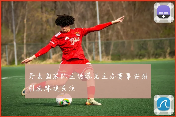 丹麦国家队主场曝光主办赛事安排引发球迷关注