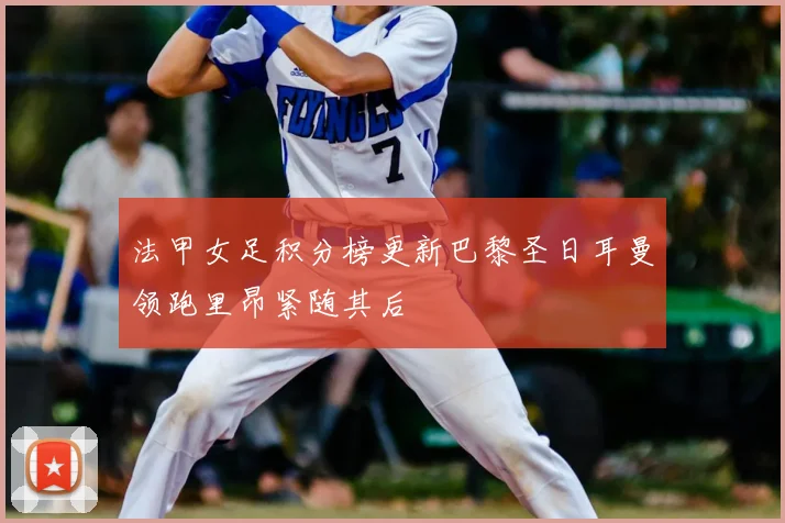 法甲女足积分榜更新巴黎圣日耳曼领跑里昂紧随其后