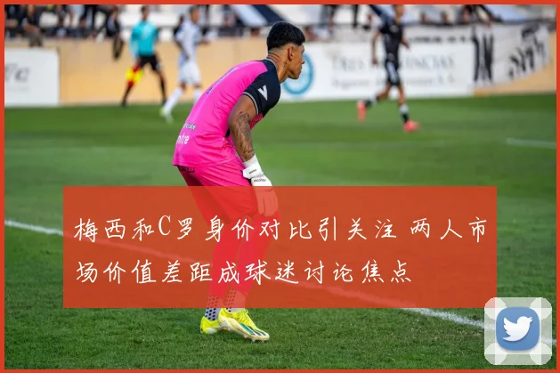 梅西和C罗身价对比引关注 两人市场价值差距成球迷讨论焦点