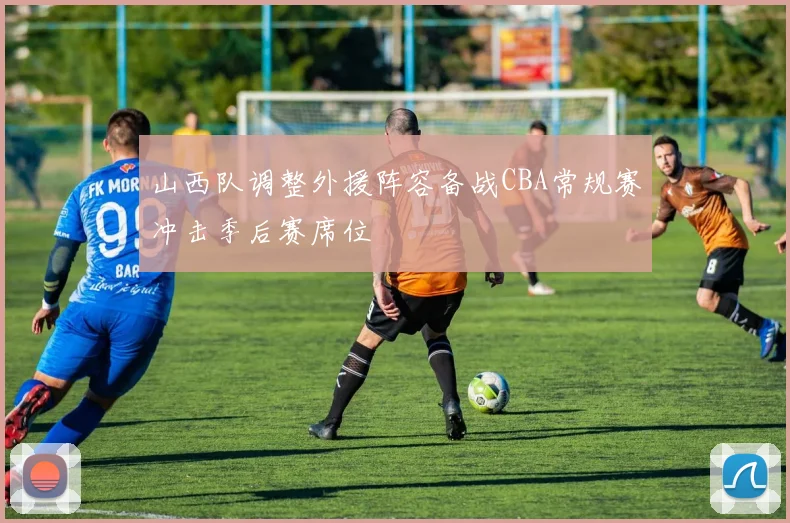 山西队调整外援阵容备战CBA常规赛冲击季后赛席位