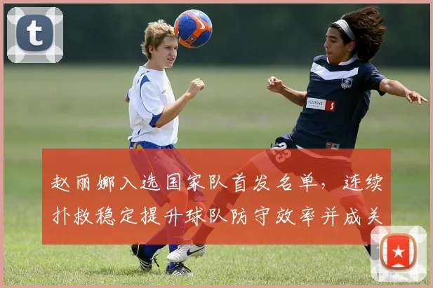 赵丽娜入选国家队首发名单,连续扑救稳定提升球队防守效率并成关注焦点