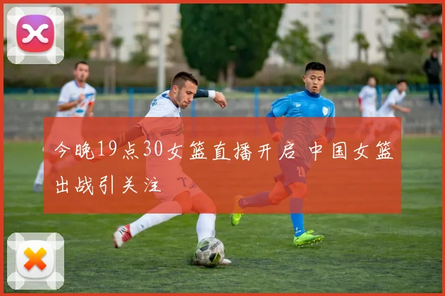 今晚19点30女篮直播开启 中国女篮出战引关注