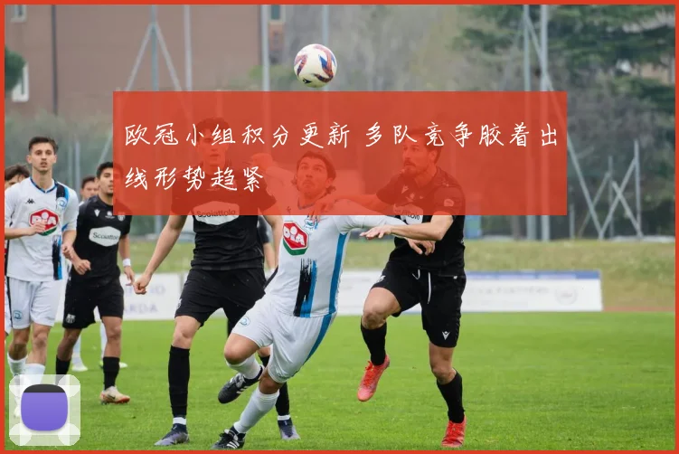 欧冠小组积分更新 多队竞争胶着出线形势趋紧