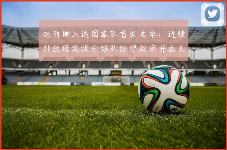 赵丽娜入选国家队首发名单,连续扑救稳定提升球队防守效率并成关注焦点