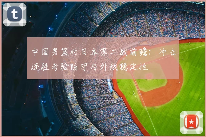 中国男篮对日本第二战前瞻:冲击连胜考验防守与外线稳定性