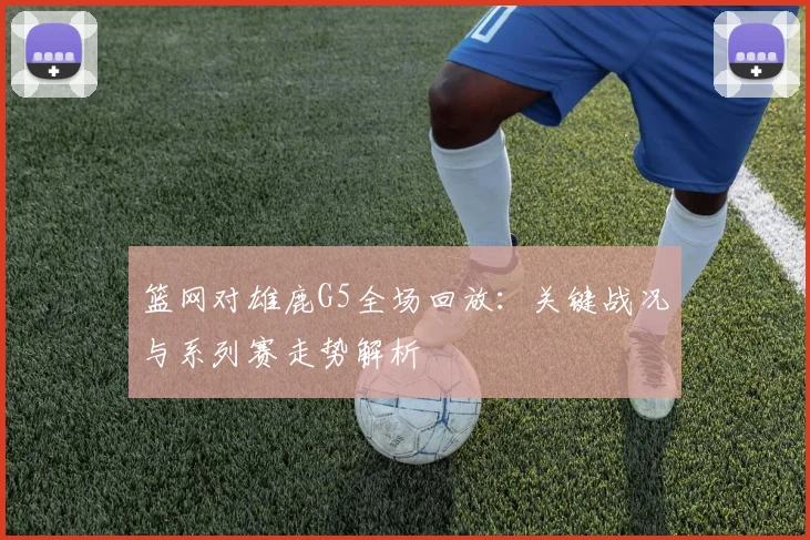 篮网对雄鹿G5全场回放：关键战况与系列赛走势解析