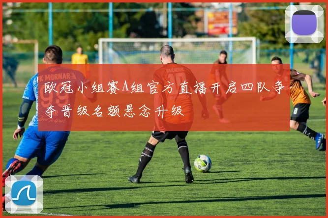 欧冠小组赛A组官方直播开启四队争夺晋级名额悬念升级