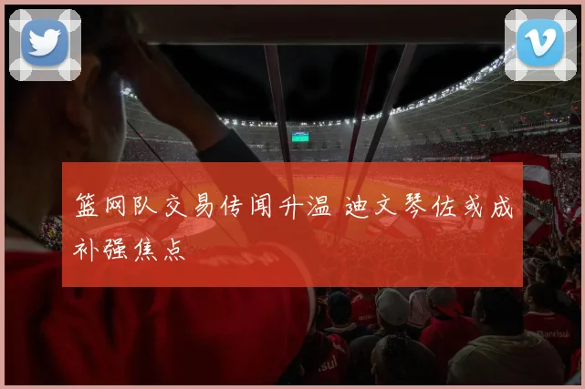 篮网队交易传闻升温 迪文琴佐或成补强焦点