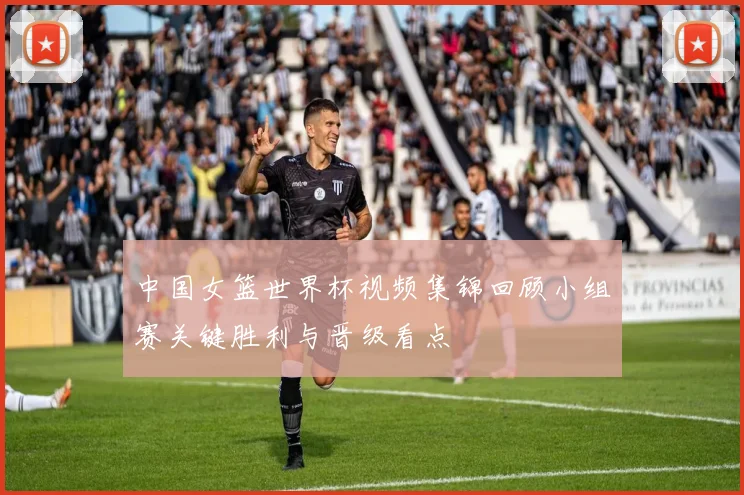 中国女篮世界杯视频集锦回顾小组赛关键胜利与晋级看点
