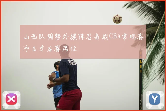山西队调整外援阵容备战CBA常规赛冲击季后赛席位