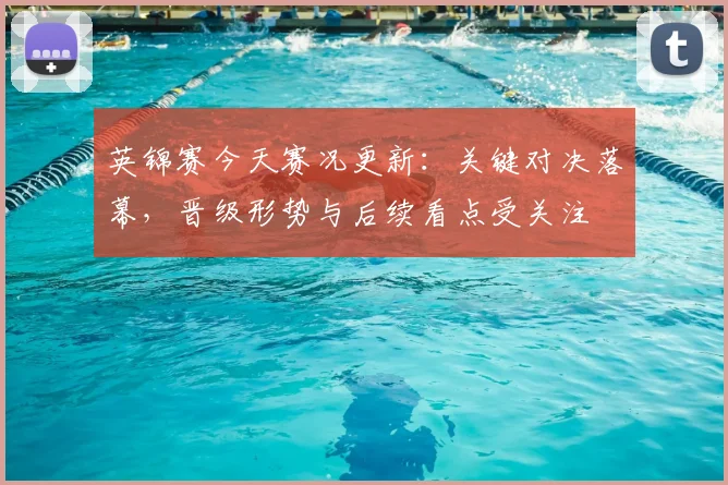 英锦赛今天赛况更新：关键对决落幕，晋级形势与后续看点受关注