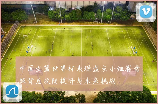 中国女篮世界杯表现盘点小组赛晋级背后攻防提升与未来挑战