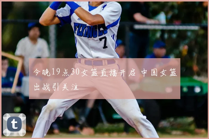 今晚19点30女篮直播开启 中国女篮出战引关注