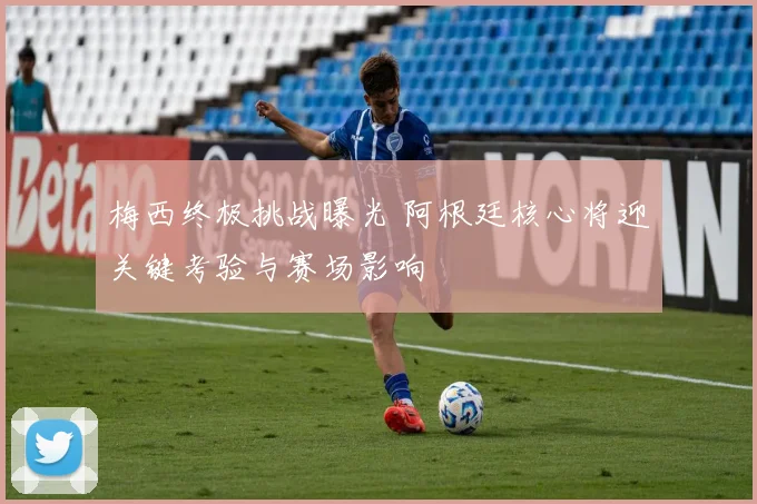 梅西终极挑战曝光 阿根廷核心将迎关键考验与赛场影响