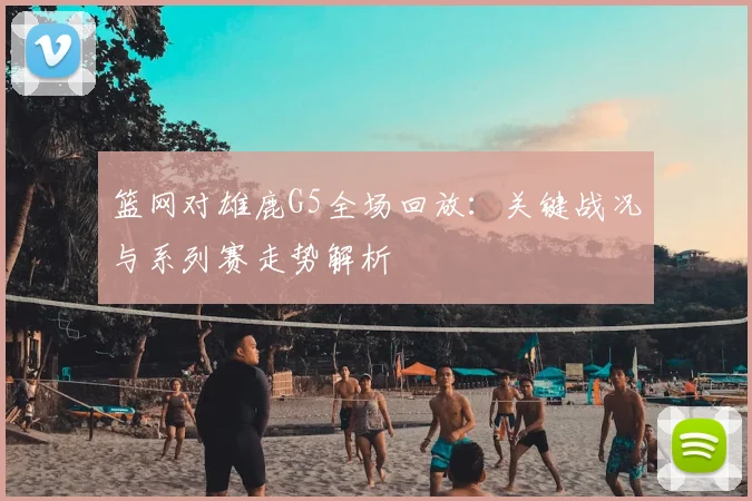 篮网对雄鹿G5全场回放：关键战况与系列赛走势解析