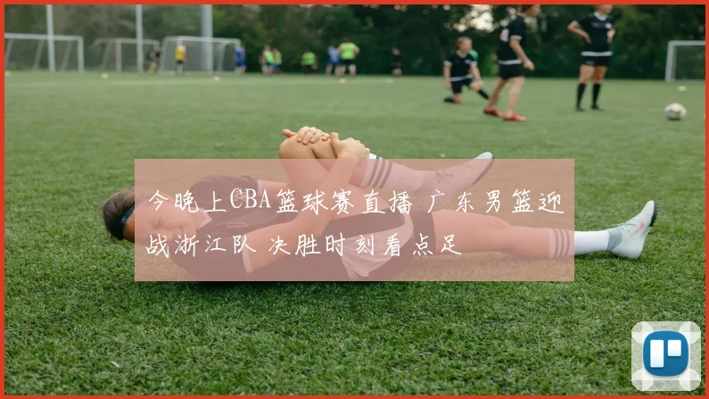 今晚上CBA篮球赛直播 广东男篮迎战浙江队 决胜时刻看点足