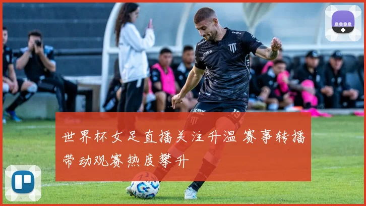 世界杯女足直播关注升温 赛事转播带动观赛热度攀升