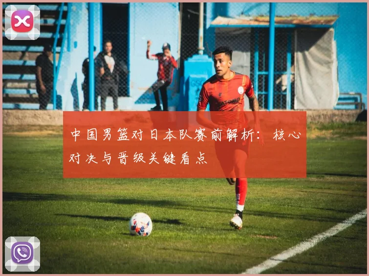 中国男篮对日本队赛前解析:核心对决与晋级关键看点