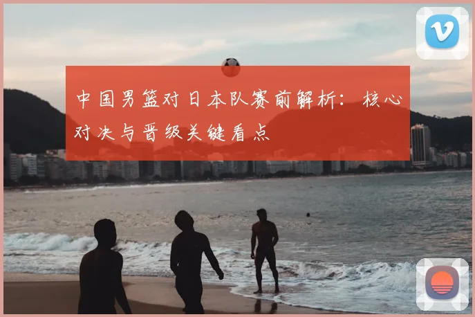 中国男篮对日本队赛前解析:核心对决与晋级关键看点