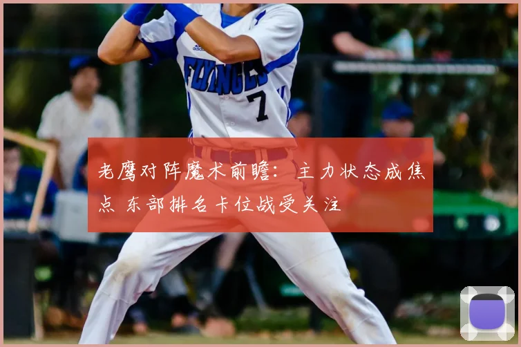 老鹰对阵魔术前瞻:主力状态成焦点 东部排名卡位战受关注