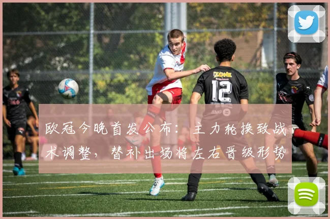 欧冠今晚首发公布:主力轮换致战术调整,替补出场将左右晋级形势