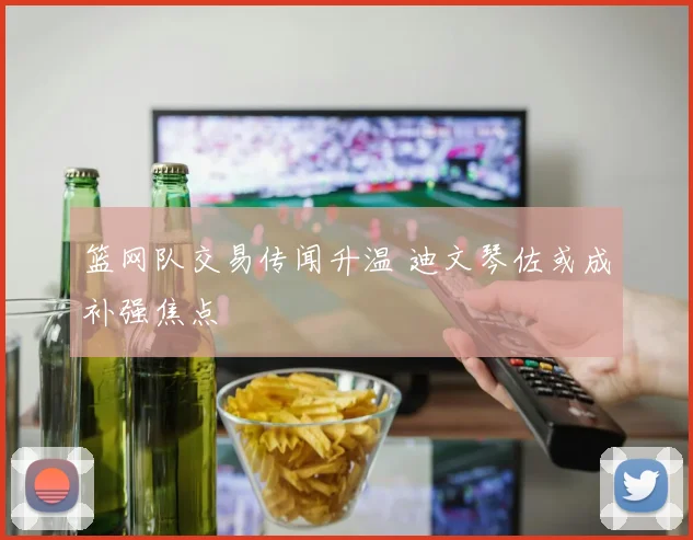 篮网队交易传闻升温 迪文琴佐或成补强焦点