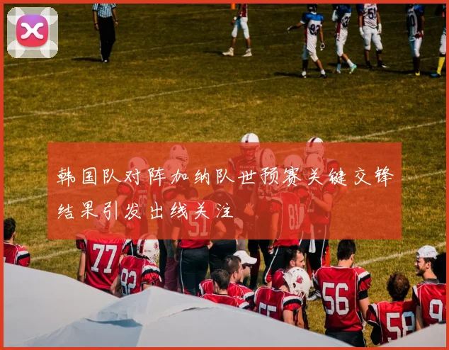 韩国队对阵加纳队世预赛关键交锋结果引发出线关注