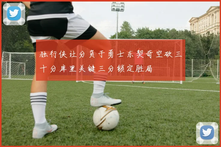 独行侠让分负于勇士东契奇空砍三十分库里关键三分锁定胜局