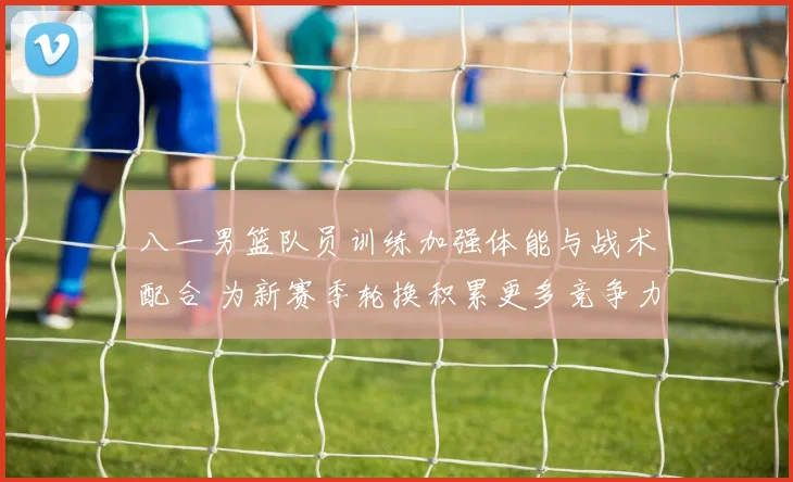 八一男篮队员训练加强体能与战术配合 为新赛季轮换积累更多竞争力