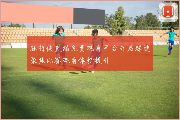 独行侠直播免费观看平台开启球迷聚焦比赛观看体验提升