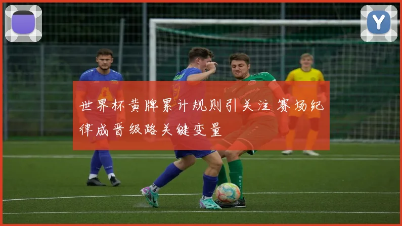 世界杯黄牌累计规则引关注 赛场纪律成晋级路关键变量