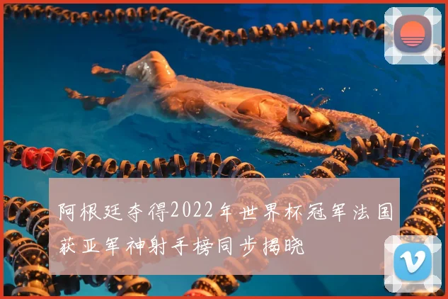 阿根廷夺得2022年世界杯冠军法国获亚军神射手榜同步揭晓