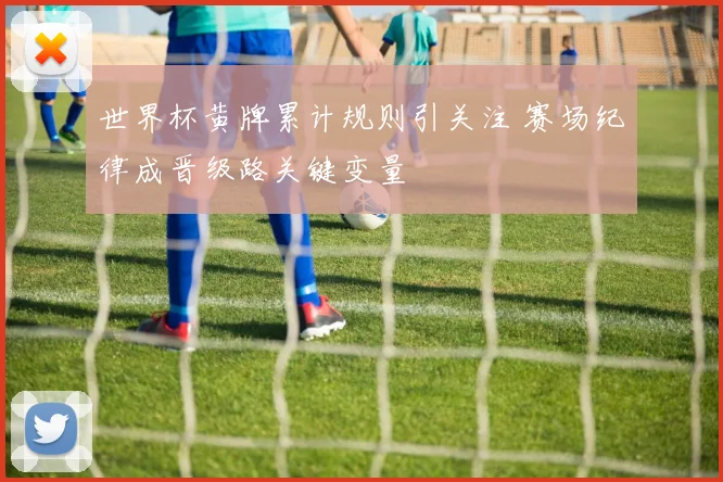 世界杯黄牌累计规则引关注 赛场纪律成晋级路关键变量