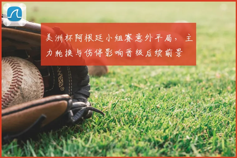 美洲杯阿根廷小组赛意外平局,主力轮换与伤停影响晋级后续前景
