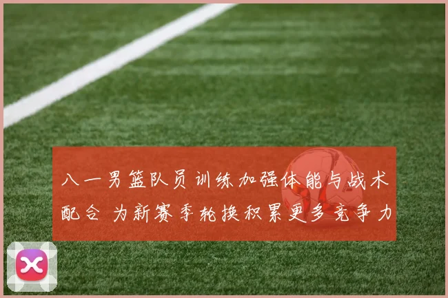 八一男篮队员训练加强体能与战术配合 为新赛季轮换积累更多竞争力