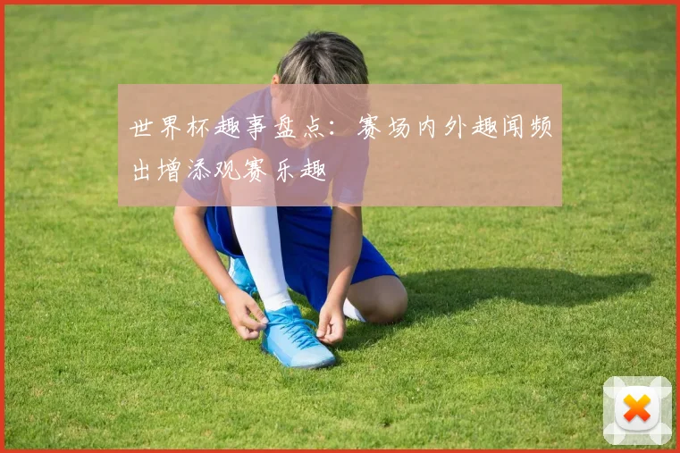 世界杯趣事盘点：赛场内外趣闻频出增添观赛乐趣