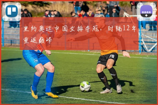 里约奥运中国女排夺冠,时隔12年重返巅峰