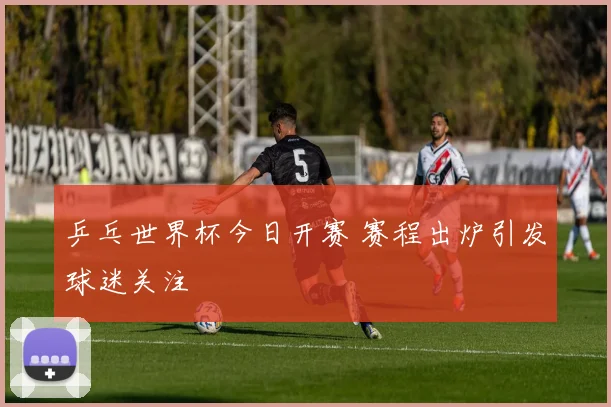 乒乓世界杯今日开赛 赛程出炉引发球迷关注