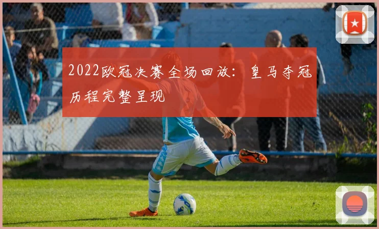2022欧冠决赛全场回放:皇马夺冠历程完整呈现