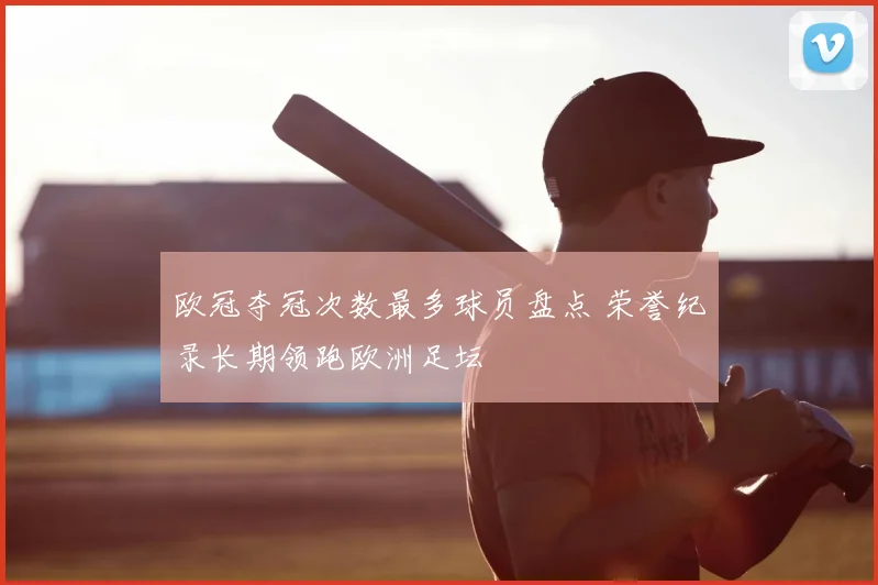 欧冠夺冠次数最多球员盘点 荣誉纪录长期领跑欧洲足坛