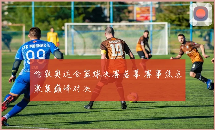 伦敦奥运会篮球决赛落幕 赛事焦点聚集巅峰对决
