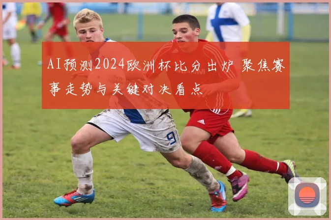 AI预测2024欧洲杯比分出炉 聚焦赛事走势与关键对决看点